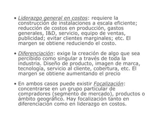 • Liderazgo general en costos: requiere la
construcción de instalaciones a escala eficiente;
reducción de costos en producción, gastos
generales, ID, servicio, equipo de ventas,
publicidad; evitar clientes marginales; etc. El
margen se obtiene reduciendo el costo.
• Diferenciación: exige la creación de algo que sea
percibido como singular a través de toda la
industria. Diseño de producto, imagen de marca,
tecnología, servicio al cliente, cobertura, etc. El
margen se obtiene aumentando el precio
• En ambos casos puede existir Focalización:
concentrarse en un grupo particular de
compradores (segmento de mercado), productos o
ámbito geográfico. Hay focalización tanto en
diferenciación como en liderazgo en costos.
 