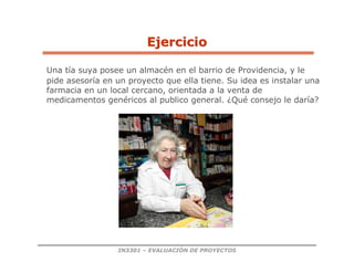 IN3301 – EVALUACIÓN DE PROYECTOS
Una tía suya posee un almacén en el barrio de Providencia, y le
pide asesoría en un proyecto que ella tiene. Su idea es instalar una
farmacia en un local cercano, orientada a la venta de
medicamentos genéricos al publico general. ¿Qué consejo le daría?
Ejercicio
Ejercicio
 