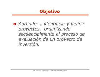 IN3301 – EVALUACIÓN DE PROYECTOS
 Aprender a identificar y definir
proyectos, organizando
secuencialmente el proceso de
evaluación de un proyecto de
inversión.
Objetivo
Objetivo
 