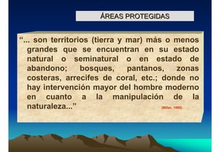 ÁREAS PROTEGIDASÁREAS PROTEGIDAS
“... son territorios (tierra y mar) más o menos
grandes que se encuentran en su estado
natural o seminatural o en estado de
abandono; bosques, pantanos, zonas
costeras, arrecifes de coral, etc.; donde no
hay intervención mayor del hombre moderno
en cuanto a la manipulación de la
naturaleza...” (Miller, 1980).
 