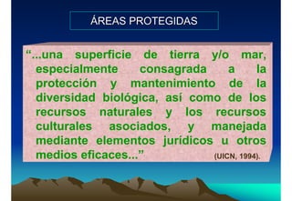 ÁREAS PROTEGIDASÁREAS PROTEGIDAS
“...una superficie de tierra y/o mar,
especialmente consagrada a la
protección y mantenimiento de la
diversidad biológica, así como de los
recursos naturales y los recursos
culturales asociados, y manejada
mediante elementos jurídicos u otros
medios eficaces...” (UICN, 1994).
 