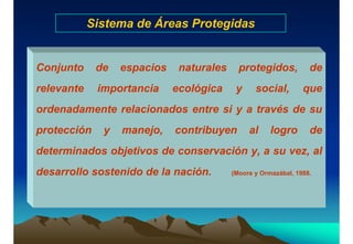 Sistema de Áreas Protegidas
Conjunto de espacios naturales protegidos, de
relevante importancia ecológica y social, que
ordenadamente relacionados entre si y a través de su
protección y manejo, contribuyen al logro de
determinados objetivos de conservación y, a su vez, al
desarrollo sostenido de la nación. (Moore y Ormazábal, 1988.
 