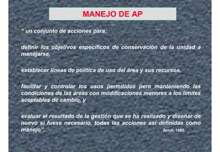 MANEJO DE AP
“ un conjunto de acciones para:
definir los objetivos específicos de conservación de la unidad a
manejarse,
establecer líneas de política de uso del área y sus recursos,
facilitar y controlar los usos permitidos pero manteniendo las
condiciones de las áreas con modificaciones menores a los límites
aceptables de cambio, y
evaluar el resultado de la gestión que se ha realizado y diseñar de
nuevo si fuese necesario, todas las acciones así definidas como
manejo”. Arnal, 1992.
 