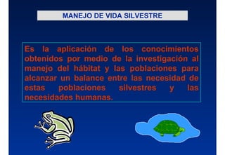 MANEJO DE VIDA SILVESTRE
Es la aplicación de los conocimientos
obtenidos por medio de la investigación al
manejo del hábitat y las poblaciones para
alcanzar un balance entre las necesidad de
estas poblaciones silvestres y las
necesidades humanas.
 