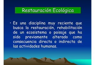 Restauración EcológicaRestauración Ecológica
• Es una disciplina muy reciente que
busca la restauración, rehabilitación
de un ecosistema o paisaje que ha
sido previamente alterado como
consecuencia directa o indirecta de
las actividades humanas.
 