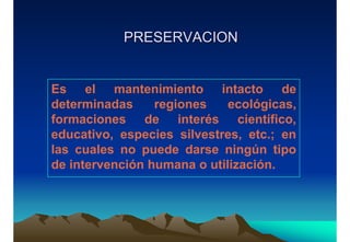 PRESERVACIONPRESERVACION
Es el mantenimiento intacto de
determinadas regiones ecológicas,
formaciones de interés científico,
educativo, especies silvestres, etc.; en
las cuales no puede darse ningún tipo
de intervención humana o utilización.
 