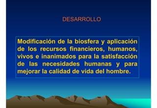 DESARROLLODESARROLLO
Modificación de la biosfera y aplicación
de los recursos financieros, humanos,
vivos e inanimados para la satisfacción
de las necesidades humanas y para
mejorar la calidad de vida del hombre.
 