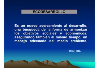ECODESARROLLO
Es un nuevo acercamiento al desarrollo,
una búsqueda de la forma de armonizar
los objetivos sociales y económicos,
asegurando también al mismo tiempo, un
manejo adecuado del medio ambiente.
Miller, 1980.
 