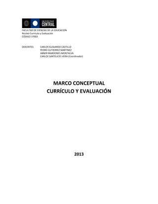 FACULTAD DE CIENCIAS DE LA EDUCACION
Núcleo Currículo y Evaluación
CÓDIGO 37003

DOCENTES:

CARLOS GUAJARDO CASTILLO
PEDRO GUTIERREZ MARTINEZ
ABNER MARDONES MONTALVA
CARLOS SANTELICES VERA (Coordinador)

MARCO CONCEPTUAL
CURRÍCULO Y EVALUACIÓN

2013

 