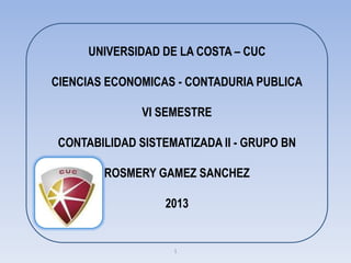 UNIVERSIDAD DE LA COSTA – CUC

CIENCIAS ECONOMICAS - CONTADURIA PUBLICA

               VI SEMESTRE

 CONTABILIDAD SISTEMATIZADA II - GRUPO BN

        ROSMERY GAMEZ SANCHEZ

                   2013


                    1
 