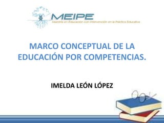 MARCO CONCEPTUAL DE LA
EDUCACIÓN POR COMPETENCIAS.
IMELDA LEÓN LÓPEZ
 