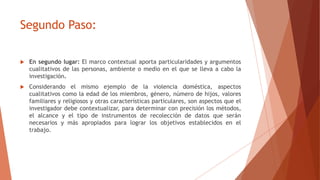 Segundo Paso:
 En segundo lugar: El marco contextual aporta particularidades y argumentos
cualitativos de las personas, ambiente o medio en el que se lleva a cabo la
investigación.
 Considerando el mismo ejemplo de la violencia doméstica, aspectos
cualitativos como la edad de los miembros, género, número de hijos, valores
familiares y religiosos y otras características particulares, son aspectos que el
investigador debe contextualizar, para determinar con precisión los métodos,
el alcance y el tipo de instrumentos de recolección de datos que serán
necesarios y más apropiados para lograr los objetivos establecidos en el
trabajo.
 