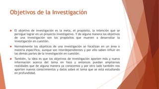 Objetivos de la Investigación
 El objetivo de investigación es la meta, el propósito, la intención que se
persigue lograr en un proyecto investigativo. Y de alguna manera los objetivos
de una investigación son los propósitos que mueven a desarrollar la
investigación en cuestión.
 Normalmente los objeticos de una investigación se focalizan en un área o
materia especifica, aunque son interdependientes y por ello saben influir en
las demás partes de la investigación en cuestión.
 También, la idea es que los objetivos de investigación aporten más y nueva
información acerca del tema en foco y entonces puedan ampliarnos
realidades que de alguna manera ya conocemos y por otro lado también nos
aporten nuevos conocimientos y datos sobre el tema que se está estudiando
en profundidad.
 