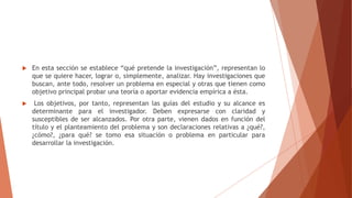  En esta sección se establece “qué pretende la investigación”, representan lo
que se quiere hacer, lograr o, simplemente, analizar. Hay investigaciones que
buscan, ante todo, resolver un problema en especial y otras que tienen como
objetivo principal probar una teoría o aportar evidencia empírica a ésta.
 Los objetivos, por tanto, representan las guías del estudio y su alcance es
determinante para el investigador. Deben expresarse con claridad y
susceptibles de ser alcanzados. Por otra parte, vienen dados en función del
título y el planteamiento del problema y son declaraciones relativas a ¿qué?,
¿cómo?, ¿para qué? se tomo esa situación o problema en particular para
desarrollar la investigación.
 