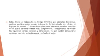  Estos deben ser redactados en tiempo infinitivo (por ejemplo: determinar,
analizar, verificar, entre otros) y la intención del investigador con ellos es el
logro de los mismos. Es conveniente plantearse solamente aquellos objetivos
de los cuales se tiene certeza de su cumplimiento. Se recomienda no utilizar
los siguientes verbos: conocer y comprender, ya que pueden considerarse
ambiguos y su interpretación puede confundir al lector.
 