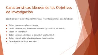 Características Idóneas de los Objetivos
de Investigación
Los objetivos de la investigación tienen que reunir las siguientes características:
 Deben estar redactado con claridad
 Deben comenzar con un verbo en infinitivo (ej: analizar, establecer)
 Deben ser alcanzables
 Deben contener además de la actividad, una finalidad;
 Deben estar dirigidos a la obtención de conocimientos
 Cada objetivo de aludir a un logro
 