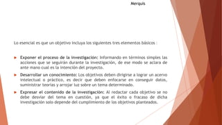 Lo esencial es que un objetivo incluya los siguientes tres elementos básicos ‫׃‬
 Exponer el proceso de la investigación: Informando en términos simples las
acciones que se seguirán durante la investigación, de ese modo se aclara de
ante mano cual es la intención del proyecto.
 Desarrollar un conocimiento: Los objetivos deben dirigirse a lograr un acervo
intelectual o práctico, es decir que deben enfocarse en conseguir datos,
suministrar teorías y arrojar luz sobre un tema determinado.
 Expresar el contenido de la investigación: Al redactar cada objetivo se no
debe desviar del tema en cuestión, ya que el éxito o fracaso de dicha
investigación solo depende del cumplimiento de los objetivos planteados.
Merquis
 
