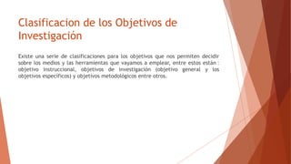 Clasificacion de los Objetivos de
Investigación
Existe una serie de clasificaciones para los objetivos que nos permiten decidir
sobre los medios y las herramientas que vayamos a emplear, entre estos están ‫׃‬
objetivo instruccional, objetivos de investigación (objetivo general y los
objetivos específicos) y objetivos metodológicos entre otros.
 