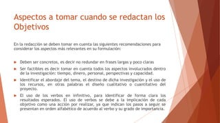 Aspectos a tomar cuando se redactan los
Objetivos
En la redacción se deben tomar en cuenta las siguientes recomendaciones para
considerar los aspectos más relevantes en su formulación:
 Deben ser concretos, es decir no redundar en frases largas y poco claras
 Ser factibles es decir tomar en cuenta todos los aspectos involucrados dentro
de la investigación: tiempo, dinero, personal, perspectivas y capacidad.
 Identificar el abordaje del tema, el destino de dicha investigación y el uso de
los recursos, en otras palabras el diseño cualitativo o cuantitativo del
proyecto.
 El uso de los verbos en infinitivo, para identificar de forma clara los
resultados esperados. El uso de verbos se debe a la implicación de cada
objetivo como una acción por realizar, ya que indican los pasos a seguir se
presentan en orden alfabético de acuerdo al verbo y su grado de importancia.
 