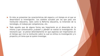  En éste se presentan las características del espacio y el tiempo en el que se
desarrollará la investigación. Los cambios actuales por los que pasa una
institución educativa, tales como la Reforma educativa, la inmersión de la
tecnología, el trabajo por competencias, etc.
 Todo aquello que de alguna forma sea importante en el desarrollo de la
misma y que contextualice ¿cuándo? y ¿dónde? se realizó la investigación. Es
necesario que se piense detenidamente en que aspectos son importantes en
el tiempo que vive la institución sobre la cual se enfoca la investigación y/o
proyecto y el tema que se quiere investigar.
 