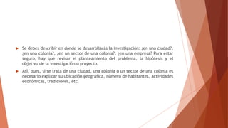  Se debes describir en dónde se desarrollarás la investigación: ¿en una ciudad?,
¿en una colonia?, ¿en un sector de una colonia?, ¿en una empresa? Para estar
seguro, hay que revisar el planteamiento del problema, la hipótesis y el
objetivo de la investigación o proyecto.
 Así, pues, si se trata de una ciudad, una colonia o un sector de una colonia es
necesario explicar su ubicación geográfica, número de habitantes, actividades
económicas, tradiciones, etc.
 