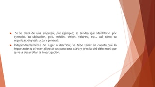  Si se trata de una empresa, por ejemplo; se tendrá que identificar, por
ejemplo, su ubicación, giro, misión, visión, valores, etc., así como su
organización y estructura general.
 Independientemente del lugar a describir, se debe tener en cuenta que lo
importante es ofrecer al lector un panorama claro y preciso del sitio en el que
se va a desarrollar la investigación.
 