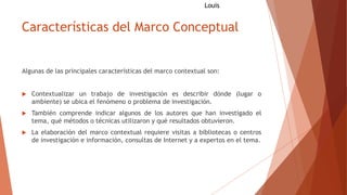 Características del Marco Conceptual
Algunas de las principales características del marco contextual son:
 Contextualizar un trabajo de investigación es describir dónde (lugar o
ambiente) se ubica el fenómeno o problema de investigación.
 También comprende indicar algunos de los autores que han investigado el
tema, qué métodos o técnicas utilizaron y qué resultados obtuvieron.
 La elaboración del marco contextual requiere visitas a bibliotecas o centros
de investigación e información, consultas de Internet y a expertos en el tema.
Louis
 