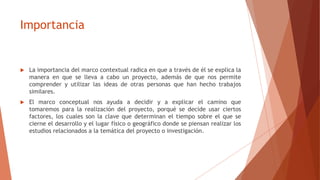 Importancia
 La importancia del marco contextual radica en que a través de él se explica la
manera en que se lleva a cabo un proyecto, además de que nos permite
comprender y utilizar las ideas de otras personas que han hecho trabajos
similares.
 El marco conceptual nos ayuda a decidir y a explicar el camino que
tomaremos para la realización del proyecto, porqué se decide usar ciertos
factores, los cuales son la clave que determinan el tiempo sobre el que se
cierne el desarrollo y el lugar físico o geográfico donde se piensan realizar los
estudios relacionados a la temática del proyecto o investigación.
 