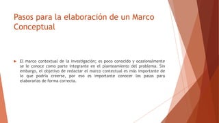 Pasos para la elaboración de un Marco
Conceptual
 El marco contextual de la investigación; es poco conocido y ocasionalmente
se le conoce como parte integrante en el planteamiento del problema. Sin
embargo, el objetivo de redactar el marco contextual es más importante de
lo que podría creerse, por eso es importante conocer los pasos para
elaborarlos de forma correcta.
 