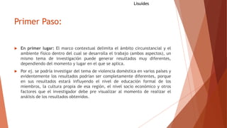Primer Paso:
 En primer lugar: El marco contextual delimita el ámbito circunstancial y el
ambiente físico dentro del cual se desarrolla el trabajo (ambos aspectos), un
mismo tema de investigación puede generar resultados muy diferentes,
dependiendo del momento y lugar en el que se aplica.
 Por ej. se podría investigar del tema de violencia doméstica en varios países y
evidentemente los resultados podrían ser completamente diferentes, porque
en sus resultados estará influyendo el nivel de educación formal de los
miembros, la cultura propia de esa región, el nivel socio económico y otros
factores que el investigador debe pre visualizar al momento de realizar el
análisis de los resultados obtenidos.
Lisuides
 
