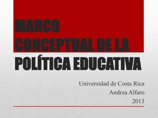MARCO
CONCEPTUAL DE LA
POLÍTICA EDUCATIVA
Universidad de Costa Rica
Andrea Alfaro
2013

 