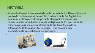HISTORIA
• La revolución electrónica iniciada en la década de los 70 constituye el
punto de partida para el desarrollo creciente de la Era Digital. Los
avances científicos en el campo de la electrónica tuvieron dos
consecuencias inmediatas: la caída vertiginosa de los precios de las
materias primas y la preponderancia de las Tecnologías de la
Información (Information Technologies) que combinaban
esencialmente la electrónica y el software.
•
 