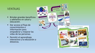 VENTAJAS
 Brindar grandes beneficios
y adelantos en salud y
educación.
 Dar acceso al flujo de
conocimientos e
información para
empoderar y mejorar las
vidas de las personas.
 Permitir el aprendizaje
interactivo y la educación a
distancia.
 