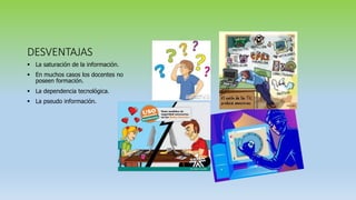 DESVENTAJAS
 La saturación de la información.
 En muchos casos los docentes no
poseen formación.
 La dependencia tecnológica.
 La pseudo información.
 