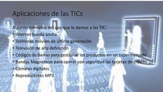 Aplicaciones de las TICs
Algunos ejemplos del uso que le damos a las TIC:
• Internet banda ancha
• Teléfonos móviles de última generación
• Televisión de alta definición
• Códigos de barras para gestionar los productos en un supermercado
• Bandas Mágneticas para operar con seguridad las tarjetas de crédito
• Cámaras digitales
• Reproductores MP3
 
