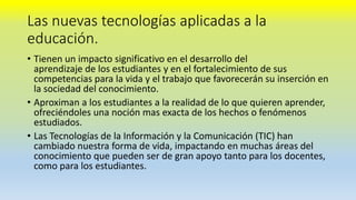 Las nuevas tecnologías aplicadas a la
educación.
• Tienen un impacto significativo en el desarrollo del
aprendizaje de los estudiantes y en el fortalecimiento de sus
competencias para la vida y el trabajo que favorecerán su inserción en
la sociedad del conocimiento.
• Aproximan a los estudiantes a la realidad de lo que quieren aprender,
ofreciéndoles una noción mas exacta de los hechos o fenómenos
estudiados.
• Las Tecnologías de la Información y la Comunicación (TIC) han
cambiado nuestra forma de vida, impactando en muchas áreas del
conocimiento que pueden ser de gran apoyo tanto para los docentes,
como para los estudiantes.
 