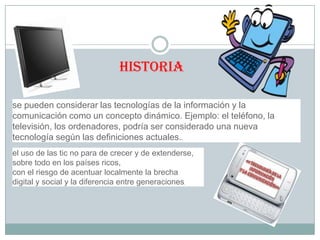 historia
se pueden considerar las tecnologías de la información y la
comunicación como un concepto dinámico. Ejemplo: el teléfono, la
televisión, los ordenadores, podría ser considerado una nueva
tecnología según las definiciones actuales..
el uso de las tic no para de crecer y de extenderse,
sobre todo en los países ricos,
con el riesgo de acentuar localmente la brecha
digital y social y la diferencia entre generaciones.

 