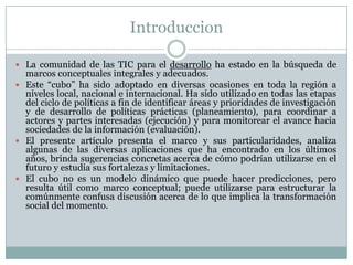 Introduccion
 La comunidad de las TIC para el desarrollo ha estado en la búsqueda de

marcos conceptuales integrales y adecuados.
 Este “cubo” ha sido adoptado en diversas ocasiones en toda la región a
niveles local, nacional e internacional. Ha sido utilizado en todas las etapas
del ciclo de políticas a fin de identificar áreas y prioridades de investigación
y de desarrollo de políticas prácticas (planeamiento), para coordinar a
actores y partes interesadas (ejecución) y para monitorear el avance hacia
sociedades de la información (evaluación).
 El presente artículo presenta el marco y sus particularidades, analiza
algunas de las diversas aplicaciones que ha encontrado en los últimos
años, brinda sugerencias concretas acerca de cómo podrían utilizarse en el
futuro y estudia sus fortalezas y limitaciones.
 El cubo no es un modelo dinámico que puede hacer predicciones, pero
resulta útil como marco conceptual; puede utilizarse para estructurar la
comúnmente confusa discusión acerca de lo que implica la transformación
social del momento.

 