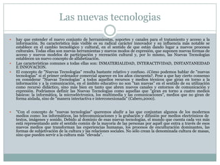 Las nuevas tecnologias







hay que entender el nuevo conjunto de herramientas, soportes y canales para el tratamiento y acceso a la
información. Su característica más visible es su radical carácter innovador y su influencia más notable se
establece en el cambio tecnológico y cultural, en el sentido de que están dando lugar a nuevos procesos
culturales. Todas ellas son nuevas herramientas y nuevos modos de expresión, que suponen nuevas formas de
acceso y nuevos modelos de participación y recreación cultural y, por lo mismo, las Nuevas Tecnologías
establecen un nuevo concepto de alfabetización.
Las características comunes a todas ellas son: INMATERIALIDAD, INTERACTIVIDAD, INSTANTANEIDAD
E INNOVACION.
El concepto de "Nuevas Tecnologías" resulta bastante relativo y confuso. ¿Cómo podemos hablar de "nuevas
tecnologías" si el primer ordenador comercial aparece en los años cincuenta?. Pese a que hay cierto consenso
en considerar "Nuevas Tecnologías" a todos aquellos recursos y medios técnicos que giran en torno a la
información y a la comunicación, en el ámbito educativo no son "tan nuevas" en el sentido de su utilización
como recurso didáctico, sino más bien en tanto que abren nuevos canales y entornos de comunicación y
expresión. Podríamos definir las Nuevas Tecnologías como aquellas que "giran en torno a cuatro medios
básicos: la informática, la microeléctronica, los multimedia y las comunicaciones", medios que no giran de
forma aislada, sino de "manera intectactiva e interconexionada" (Cabero,2000).
"Con el concepto de "nuevas tecnologías" queremos aludir a las que conjuntan algunos de los modernos
medios como: los informáticos, las telecomunicaciones y la grabación y difusión por medios electrónicos de
textos, imágenes y sonido. Debido al dominio de esas nuevas tecnologías, el mundo que cuenta cada vez más
está representando ante el sentido común de la mayoría de las personas por aquél que entra a través de esos
nuevos medios que transforman las experiencias humanas, los procesos de enculturación dominantes, las
formas de subjetivación de la cultura y las relaciones sociales. No sólo crean la denominada cultura de masas,
sino que pueden servir a la cultura más "elevada".

 