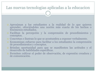 Las nuevas tecnologias aplicadas a la educacion










Aproximan a los estudiantes a la realidad de lo que quieren
aprender, ofreciéndoles una noción más exacta de los hechos o
fenómenos estudiados.
Facilitan la percepción y la comprensión de procedimientos y
conceptos.
Concretan e ilustran lo que se acostumbra a exponer verbalmente.
Economizan esfuerzo para facilitar a los estudiantes la comprensión
de procedimientos y conceptos.
Brindan oportunidad para que se manifiesten las actitudes y el
desarrollo de habilidades específicas.
Permiten cultivar el poder de observación, de expresión creadora y
de comunicación.

 
