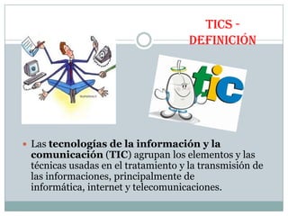 TICS DEFINICIÓN

 Las tecnologías de la información y la

comunicación (TIC) agrupan los elementos y las
técnicas usadas en el tratamiento y la transmisión de
las informaciones, principalmente de
informática, internet y telecomunicaciones.

 