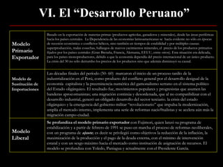 VI. El “Desarrollo Peruano” Modelo Primario Exportador Basado en la exportación de materias primas (productos agrícolas, ganaderos y minerales), desde las áreas periféricas hacia los países centrales.  La Dependencia de las economías latinoamericanas se  hacía evidente no sólo en épocas de recesión económica o conflictos bélicos, sino también en tiempos de estabilidad y por múltiples causas: superproducción, malas cosechas, hallazgos de nuevos yacimientos minerales, el  precio de los productos primarios fijados por los países centrales (Gran Bretaña, Francia, Alemania, EEUU, entre otros). Esta situación era delicada, para los países monoproductores, debido a que la economía dependía del precio internacional de un único producto. La crisis del 30 no sólo derrumbo los precios de los productos sino que además disminuyó su causal. Modelo de Sustitución de Importaciones Las décadas finales del período (50- 60)  marcaron el inicio de un proceso tardío de la industrialización en el Perú, como producto del conflicto general por el desarrollo desigual de la economía  capitalista y la preeminencia numérica del gamonalismo serrano en el sistema político del Estado oligárquico. El resultado fue, movimientos populares y progresistas que asumen las banderas aprocomunistas; una migración continúa y desordenada, que al no compatibilizar con el desarrollo industrial, generó un obligado desarrollo del sector terciario. la crisis del estado oligárquico y la emergencia del gobierno militar “revolucionario” que impulsa la modernización, amplía el mercado interno, implementa una serie de reformas nacio9nalistas y se acelera aún más la migración campo-ciudad. Modelo Liberal Se profundiza el modelo primario exportador  con Fujimori, quien lanzó su programa de estabilización y a partir de febrero de 1991 se puso en marcha el proceso de reformas neoliberales, con un programa de  ajuste ,  es decir se privilegió como objetivos la reducción de la inflación, la maximización de la producción y el pago de la deuda externa, con el mínimo de intervención estatal y con un sesgo máximo hacia el mercado como institución de asignación de recursos. El modelo se profundiza con Toledo, Paniagua y actualmente con el Presidente García. 