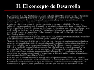 II. El concepto de Desarrollo El Diccionario de la Real Academia de la Lengua (DRAE) :  desarrollo :   acción y efecto de desarrollar o desarrollarse ;  desarrollar :  extender lo que está arrollado, deshacer un rollo. Acrecentar, dar incremento a una cosa del orden físico, intelectual o moral; Progresar, crecer económica, social, cultural o políticamente las comunidades humanas.  El principal objetivo del desarrollo humano, es ampliar la gama de posibilidades ofrecidas a la población, que permitan hacer más democrático y participativo al desarrollo. Estas opciones deben incluir la posibilidad de acceder a ingresos y al empleo, a la educación y a los cuidados sanitarios y a un medio ambiente limpio carente de riesgos. El individuo debe igualmente tener la posibilidad de participar plenamente en las decisiones de la comunidad y disfrutar de las libertades humanas, económicas y políticas” PNUD (1991) ...es un proceso simultáneo de mejora de los niveles de vida, cambio estructural del sistema productivo y una productividad creciente en la economía global. Castells, M (1997) "Fue en el día 20 de enero de 1949 que el Presidente Harry Truman, en su discurso inaugural delante del congreso, llamando la atención de su audiencia para las condiciones en los países más pobres, por primera vez definió a estas zonas como subdesarrolladas. De súbito un concepto aparentemente indeleble se estableció, apretando la inmensurable diversidad del Sur en una única categoría – los subdesarrollados. La creación de este nuevo termino por Truman no fue un accidente sino la expresión exacta de una visión de mundo: para el todos los pueblos del mundo caminaban en la misma pista, unos rápido, otros despacio, pero todos en la misma dirección, con los países del norte, particularmente los EUA, por delante." (Sachs)  En el año 1987 el World Conservation Strategy utiliza por primera vez el concepto de Desarrollo Sostenible que con posterioridad también se menciona en el celebre Informe Brudland del año 1984. El término “Desarrollo sostenible es aquel desarrollo que satisface las necesidades del presente sin comprometer la capacidad de las generaciones venideras para satisfacer sus necesidades futuras”.  