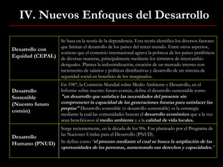 IV. Nuevos Enfoques del Desarrollo Desarrollo con Equidad (CEPAL) Se basa en la teoría de la dependencia. Esta teoría identifica los diversos factores que limitan el desarrollo de los países del tercer mundo. Entre otros aspectos, sostiene que el comercio internacional agrava la pobreza de los países periféricos de diversas maneras, principalmente mediante los términos de intercambio desiguales. Plantea la industrialización, creación de un mercado interno con incremento de salarios y políticas distributivas y desarrollo de un sistema de seguridad social en beneficio de los marginados. Desarrollo Sostenible (Nuestro futuro común) En 1987, la Comisión Mundial sobre Medio Ambiente y Desarrollo, en el Informe sobre nuestro futuro común, define el desarrollo sustentable como  "un desarrollo que satisface las necesidades del presente sin comprometer la capacidad de las generaciones futuras para satisfacer las propias"   Desarrollo sostenible (o desarrollo sustentable) es la estrategia mediante la cual las comunidades buscan el  desarrollo económico  que a la vez sean beneficiosos al  medio ambiente  y a la  calidad de vida locales. Desarrollo Humano (PNUD) Surge recientemente, en la década de los 90s. Fue planteado por el Programa de las Naciones Unidas para el Desarrollo (PNUD). Se define como  “ el proceso mediante el cual se busca la ampliación de las oportunidades de las personas, aumentando sus derechos y capacidades. ” 