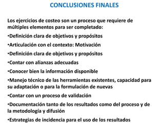 CONCLUSIONES FINALES
Los ejercicios de costeo son un proceso que requiere de
múltiples elementos para ser completado:
•Definición clara de objetivos y propósitos
•Articulación con el contexto: Motivación
•Definición clara de objetivos y propósitos
•Contar con alianzas adecuadas
•Conocer bien la información disponible
•Manejo técnico de las herramientas existentes, capacidad para
su adaptación o para la formulación de nuevas
•Contar con un proceso de validación
•Documentación tanto de los resultados como del proceso y de
la metodología y difusión
•Estrategias de incidencia para el uso de los resultados
 