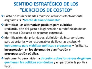 SENTIDO ESTRATÉGICO DE LOS
“EJERCICIOS DE COSTEO”
Costo de las necesidades reales Vs recursos efectivamente
asignados  “brecha de financiamiento”
Identificar las alternativas posibles para cubrirlas
(redistribución del gasto o la generación o redefinición de los
ingresos o búsqueda de recursos externos).
Identificación de prioridades, definición de intervenciones
para abordarlas y de responsables de llevarlas a cabo. 
instrumento para viabilizar políticas y programas y facilitar su
incorporación en los sistemas de planificación y
presupuestación pública.
Instrumento para iniciar la discusión sobre los sesgos de género
que tienen las políticas económicas y en particular la política
fiscal.
 