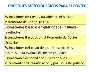 ENFOQUES METODOLOGICOS PARA EL COSTEO
Estimaciones de Costos Basados en el Ratio de
Incremento de Capital (ICOR)
Estimaciones basadas en elasticidades insumos-
resultados
Estimaciones Basados en el Promedio de Costos
Unitarios
Estimaciones del costo de las intervenciones
basadas en la evaluación de necesidades
Estimaciones desarrolladas utilizando los
instrumentos de planificación y presupuesto público
 