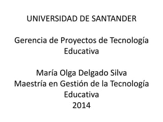 UNIVERSIDAD DE SANTANDER

Gerencia de Proyectos de Tecnología
Educativa
María Olga Delgado Silva
Maestría en Gestión de la Tecnología
Educativa
2014

 