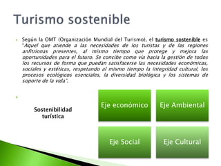 Según la OMT (Organización Mundial del Turismo), el turismo sostenible es “Aquel que atiende a las necesidades de los turistas y de las regiones anfitrionas presentes, al mismo tiempo que protege y mejora las oportunidades para el futuro. Se concibe como vía hacia la gestión de todos los recursos de forma que puedan satisfacerse las necesidades económicas, sociales y estéticas, respetando al mismo tiempo la integridad cultural, los procesos ecológicos esenciales, la diversidad biológica y los sistemas de soporte de la vida”.Turismo sostenibleSostenibilidad turística