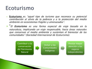 Ecoturismo es “aquel tipo de turismo que reconoce su potencial contribución al alivio de la pobreza y a la protección del medio ambiente en ecosistemas frágiles y amenazados”.“El Ecoturismo es una forma especial de viaje basado en la naturaleza, implicando un viaje responsable, hacia áreas naturales que conservan el medio ambiente y sustentan el bienestar de las comunidades” (Sociedad Internacional de Ecoturismo).Ecoturismo